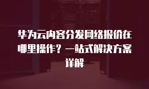 华为云内容分发网络报价在哪里操作？一站式解决方案详解