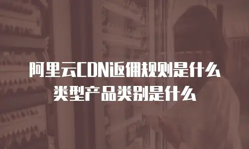 阿里云CDN返佣规则是什么类型产品类别是什么