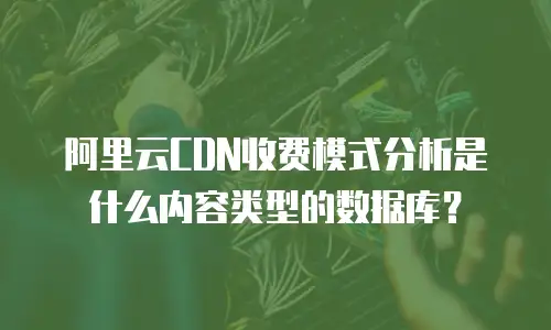 阿里云CDN收费模式分析是什么内容类型的数据库？