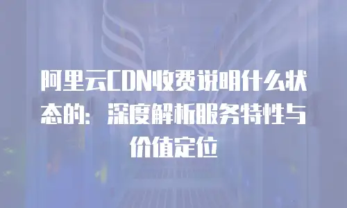 阿里云CDN收费说明什么状态的：深度解析服务特性与价值定位