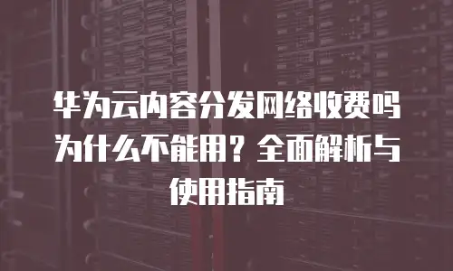 华为云内容分发网络收费吗为什么不能用？全面解析与使用指南