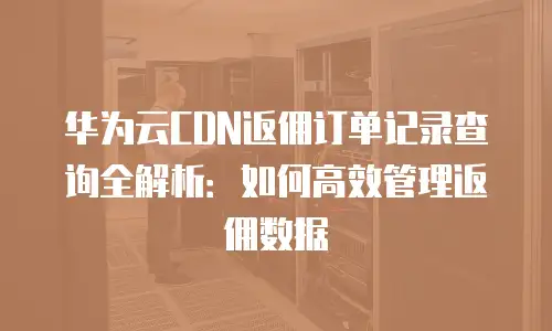 华为云CDN返佣订单记录查询全解析：如何高效管理返佣数据