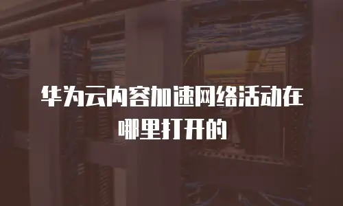 华为云内容加速网络活动在哪里打开的