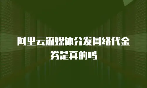 阿里云流媒体分发网络代金券是真的吗