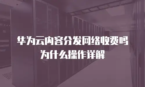 华为云内容分发网络收费吗为什么操作详解