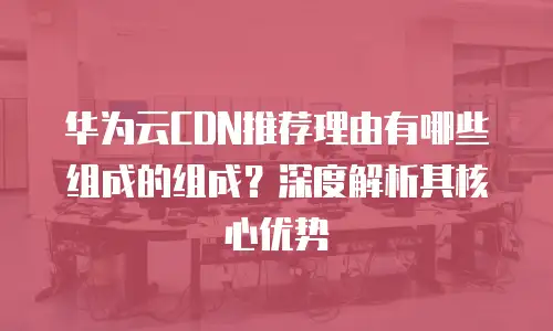 华为云CDN推荐理由有哪些组成的组成？深度解析其核心优势