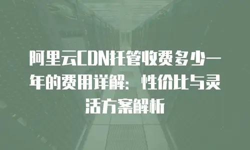 阿里云CDN托管收费多少一年的费用详解：性价比与灵活方案解析