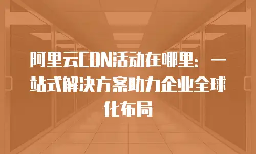 阿里云CDN活动在哪里：一站式解决方案助力企业全球化布局