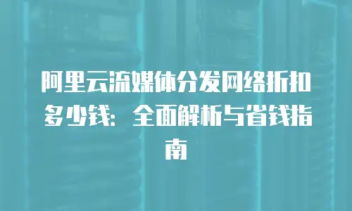 阿里云流媒体分发网络折扣多少钱：全面解析与省钱指南