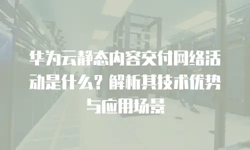华为云静态内容交付网络活动是什么？解析其技术优势与应用场景