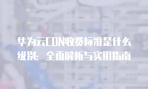 华为云CDN收费标准是什么级别：全面解析与实用指南