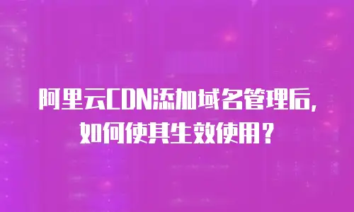 阿里云CDN添加域名管理后，如何使其生效使用？