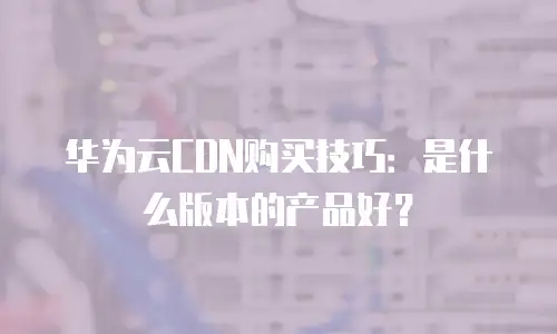 华为云CDN购买技巧：是什么版本的产品好？