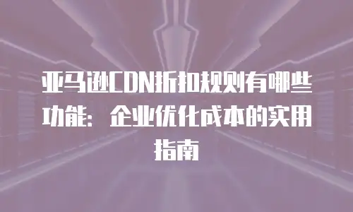 亚马逊CDN折扣规则有哪些功能：企业优化成本的实用指南
