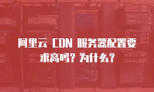 阿里云 CDN 服务器配置要求高吗？为什么？