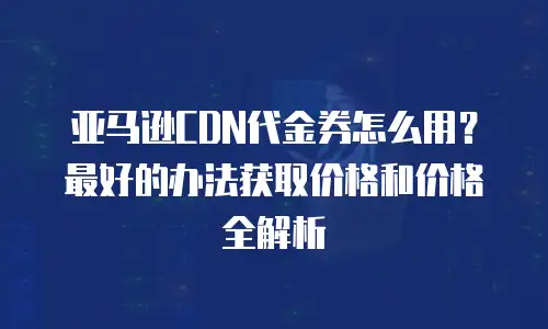 亚马逊CDN代金券怎么用？最好的办法获取价格和价格全解析