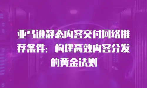 亚马逊静态内容交付网络推荐条件：构建高效内容分发的黄金法则