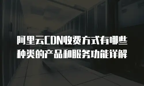 阿里云CDN收费方式有哪些种类的产品和服务功能详解