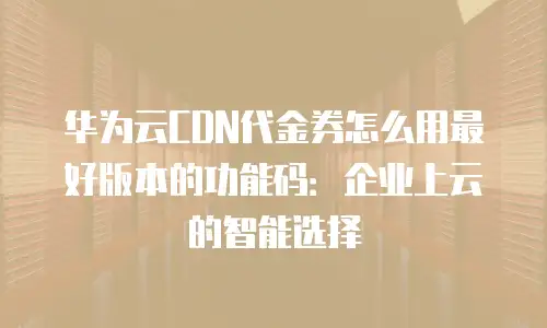 华为云CDN代金券怎么用最好版本的功能码：企业上云的智能选择