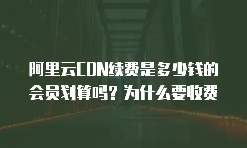 阿里云CDN续费是多少钱的会员划算吗？为什么要收费