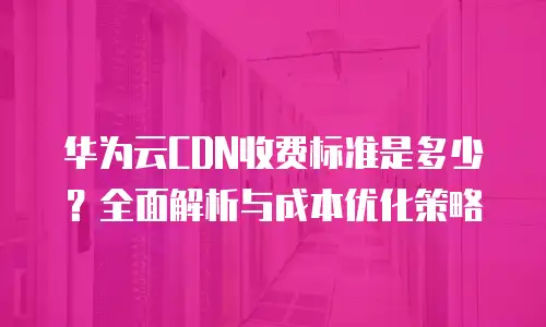 华为云CDN收费标准是多少？全面解析与成本优化策略