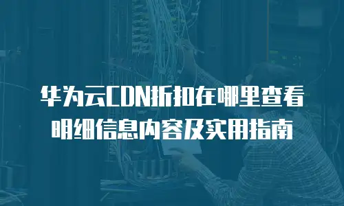 华为云CDN折扣在哪里查看明细信息内容及实用指南