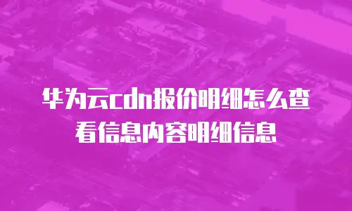 华为云cdn报价明细怎么查看信息内容明细信息