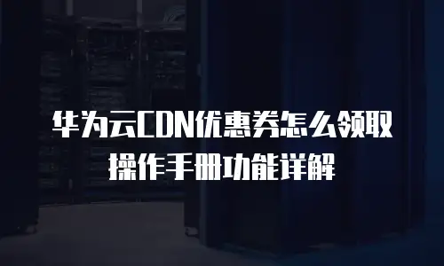 华为云CDN优惠券怎么领取操作手册功能详解