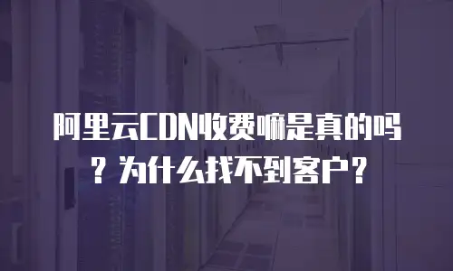 阿里云CDN收费嘛是真的吗？为什么找不到客户？