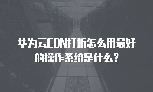 华为云CDN打折怎么用最好的操作系统是什么？