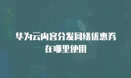 华为云内容分发网络优惠券在哪里使用