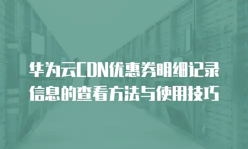 华为云CDN优惠券明细记录信息的查看方法与使用技巧