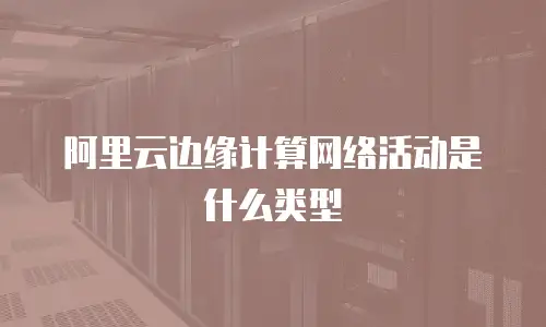 阿里云边缘计算网络活动是什么类型