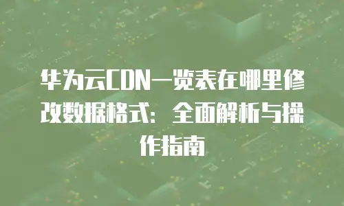 华为云CDN一览表在哪里修改数据格式：全面解析与操作指南