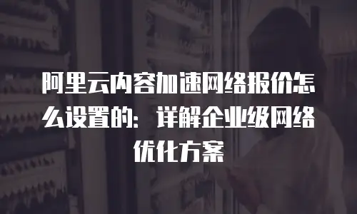 阿里云内容加速网络报价怎么设置的：详解企业级网络优化方案