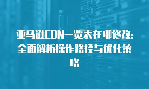亚马逊CDN一览表在哪修改：全面解析操作路径与优化策略