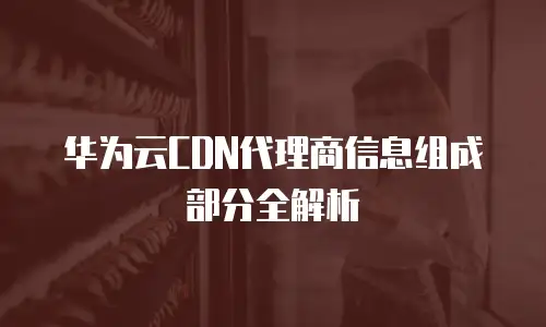 华为云CDN代理商信息组成部分全解析