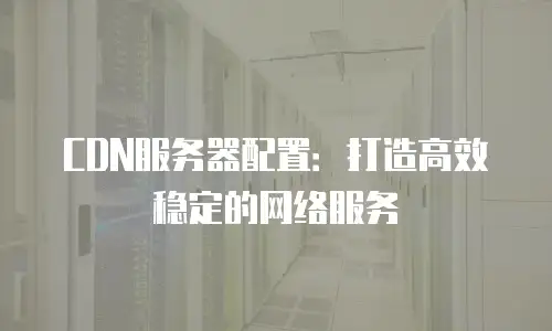CDN服务器配置：打造高效稳定的网络服务