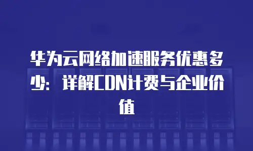 华为云网络加速服务优惠多少：详解CDN计费与企业价值