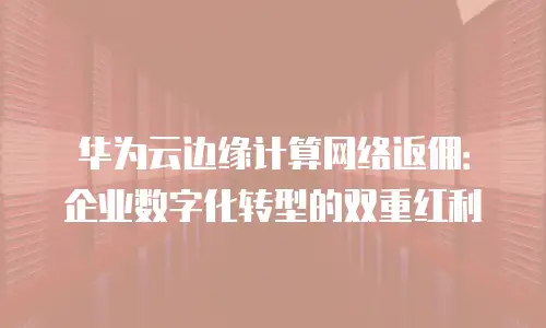 华为云边缘计算网络返佣：企业数字化转型的双重红利