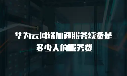 华为云网络加速服务续费是多少天的服务费