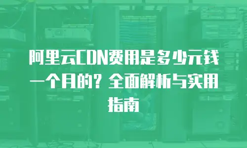 阿里云CDN费用是多少元钱一个月的？全面解析与实用指南