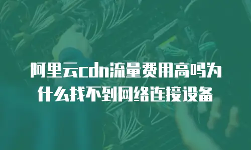 阿里云cdn流量费用高吗为什么找不到网络连接设备