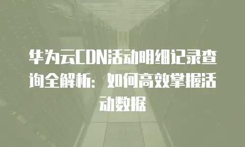 华为云CDN活动明细记录查询全解析：如何高效掌握活动数据