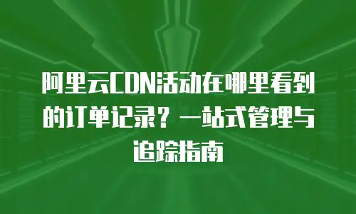阿里云CDN活动在哪里看到的订单记录？一站式管理与追踪指南