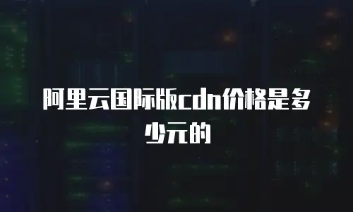 阿里云国际版cdn价格是多少元的