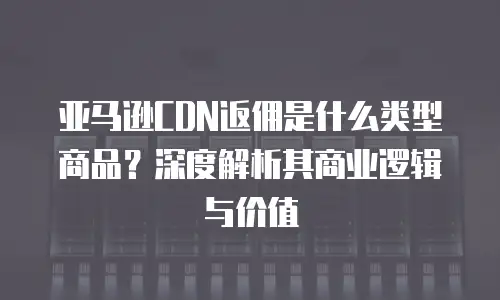 亚马逊CDN返佣是什么类型商品？深度解析其商业逻辑与价值