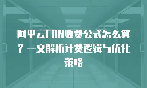 阿里云CDN收费公式怎么算？一文解析计费逻辑与优化策略