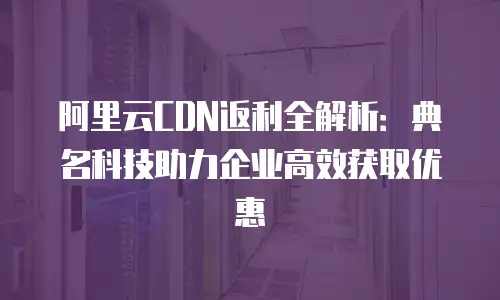 阿里云CDN返利全解析：典名科技助力企业高效获取优惠