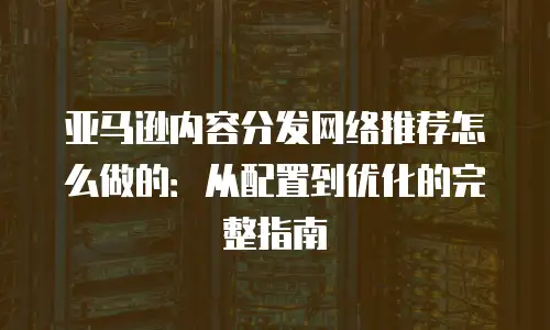 亚马逊内容分发网络推荐怎么做的：从配置到优化的完整指南